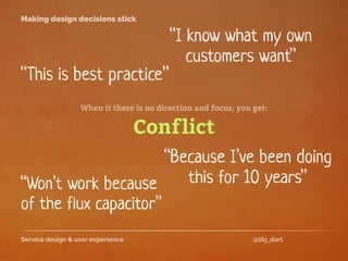 Service design & user experience @lily_dart
Making design decisions stick
“I know what my own
customers want”
“Won’t work because
of the flux capacitor”
“This is best practice”
When it there is no direction and focus, you get:
Conflict
“Because I’ve been doing
this for 10 years”
 