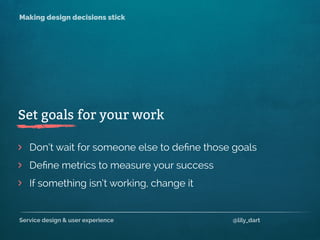 Service design & user experience @lily_dart
Making design decisions stick
If something isn’t working, change it
>
>
>
Don’t wait for someone else to deﬁne those goals
Set goals for your work
Deﬁne metrics to measure your success
 