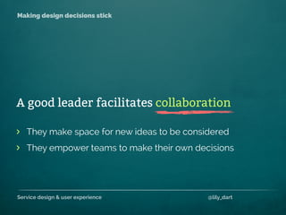 Service design & user experience @lily_dart
Making design decisions stick
They make space for new ideas to be considered
They empower teams to make their own decisions
>
>
A good leader facilitates collaboration
 
