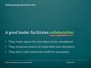 Service design & user experience @lily_dart
Making design decisions stick
They make space for new ideas to be considered
They empower teams to make their own decisions
They don’t claim personal credit for successes
>
>
>
A good leader facilitates collaboration
 
