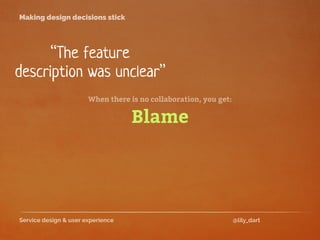 Service design & user experience @lily_dart
Making design decisions stick
“The feature
description was unclear”
Blame
When there is no collaboration, you get:
 