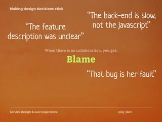 Service design & user experience @lily_dart
Making design decisions stick
“The feature
description was unclear”
“That bug is her fault”
Blame
When there is no collaboration, you get:
“The back-end is slow,
not the javascript”
 