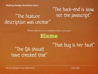 Service design & user experience @lily_dart
Making design decisions stick
“The back-end is slow,
not the javascript”“The feature
description was unclear”
“That bug is her fault”
“The QA should
have checked that”
Blame
When there is no collaboration, you get:
 