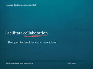Service design & user experience @lily_dart
Making design decisions stick
> Be open to feedback and new ideas
Facilitate collaboration
 