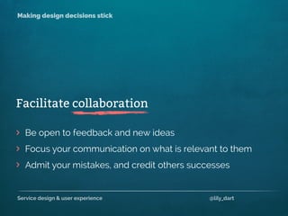 Service design & user experience @lily_dart
Making design decisions stick
>
>
>
Be open to feedback and new ideas
Focus your communication on what is relevant to them
Admit your mistakes, and credit others successes
Facilitate collaboration
 