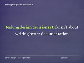 Service design & user experience @lily_dart
Making design decisions stick
Making design decisions stick isn’t about
writing better documentation
 