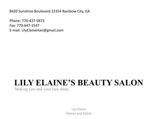 LILY ELAINE’S BEAUTY SALON
Making you and your hair shine.
Lily Elaine
Owner and Stylist
8420 Sunshine Boulevard 22354 Rainbow City, GA
Phone: 770-437-5873
Fax: 770-647-1547
E-mail: LilyElaineHair@gmail.com
 