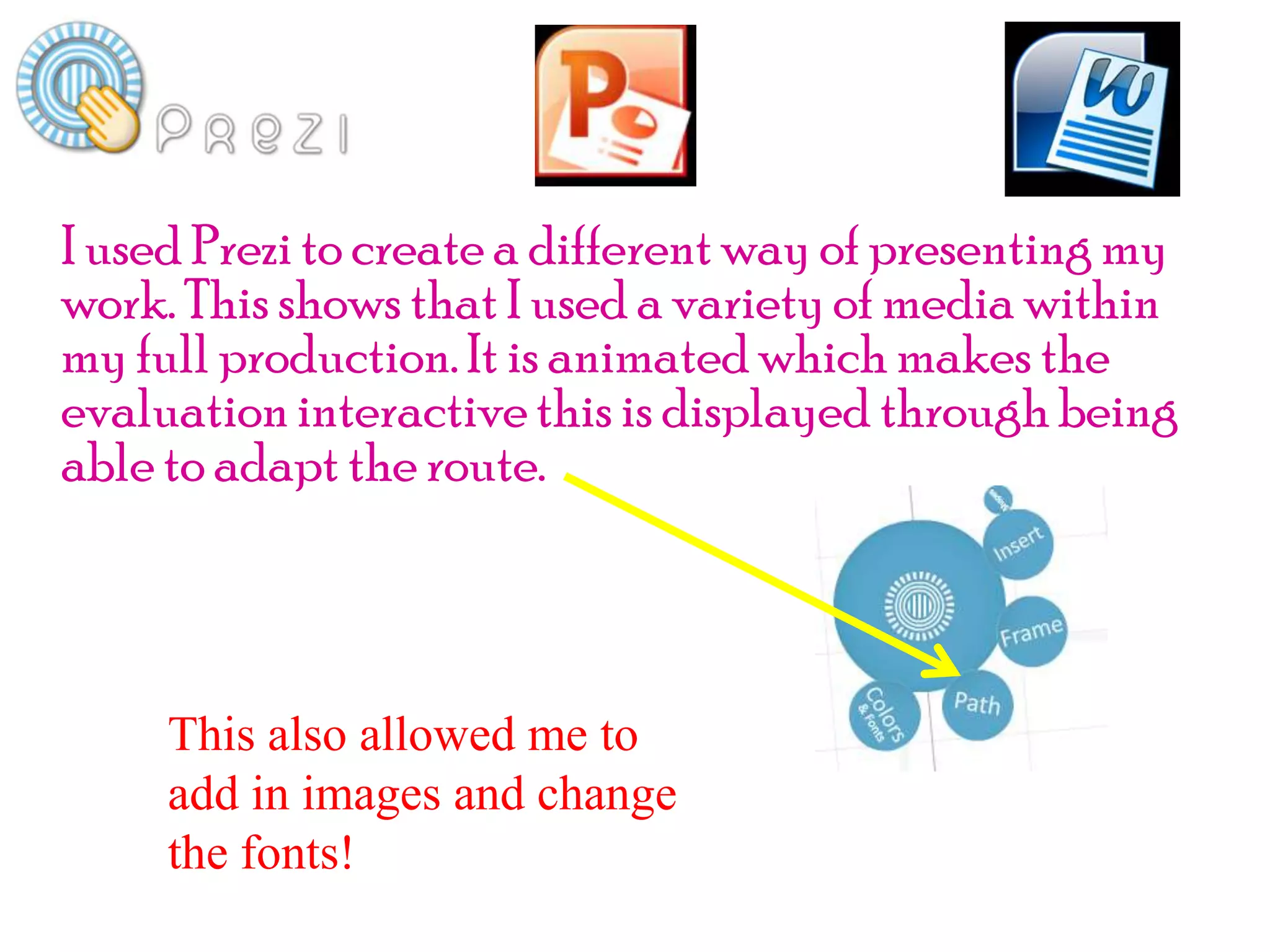 I used Prezi to create a different way of presenting my
work. This shows that I used a variety of media within
my full production. It is animated which makes the
evaluation interactive this is displayed through being
able to adapt the route.



     This also allowed me to
     add in images and change
     the fonts!
 