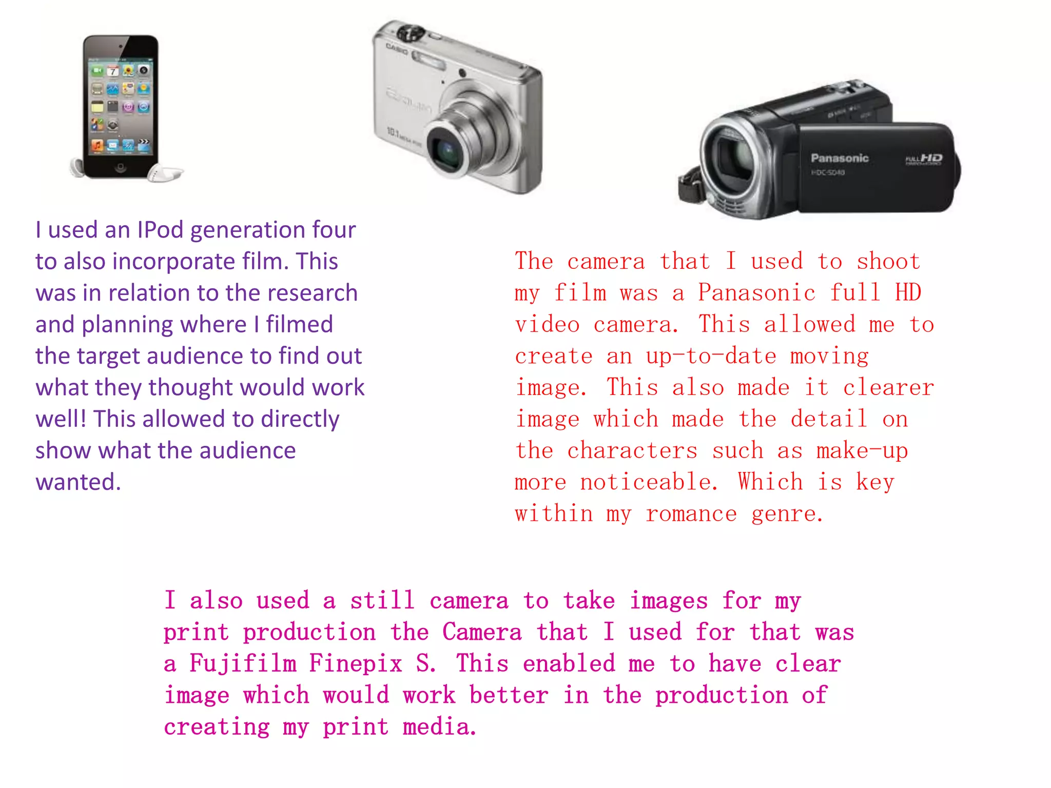 I used an IPod generation four
to also incorporate film. This        The camera that I used to shoot
was in relation to the research       my film was a Panasonic full HD
and planning where I filmed           video camera. This allowed me to
the target audience to find out       create an up-to-date moving
what they thought would work          image. This also made it clearer
well! This allowed to directly        image which made the detail on
show what the audience                the characters such as make-up
wanted.                               more noticeable. Which is key
                                      within my romance genre.


            I also used a still camera to take images for my
            print production the Camera that I used for that was
            a Fujifilm Finepix S. This enabled me to have clear
            image which would work better in the production of
            creating my print media.
 