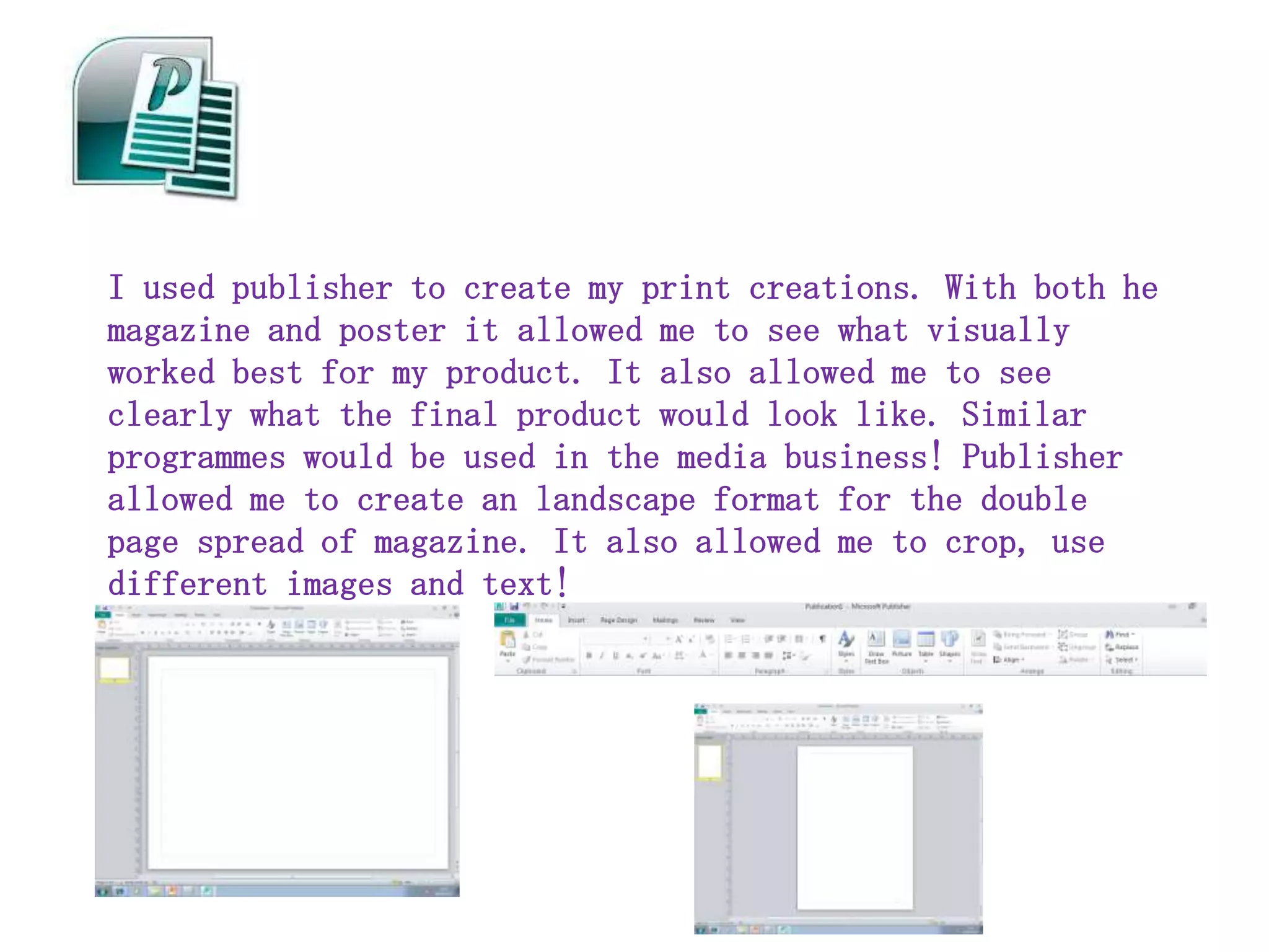 I used publisher to create my print creations. With both he
magazine and poster it allowed me to see what visually
worked best for my product. It also allowed me to see
clearly what the final product would look like. Similar
programmes would be used in the media business! Publisher
allowed me to create an landscape format for the double
page spread of magazine. It also allowed me to crop, use
different images and text!
 