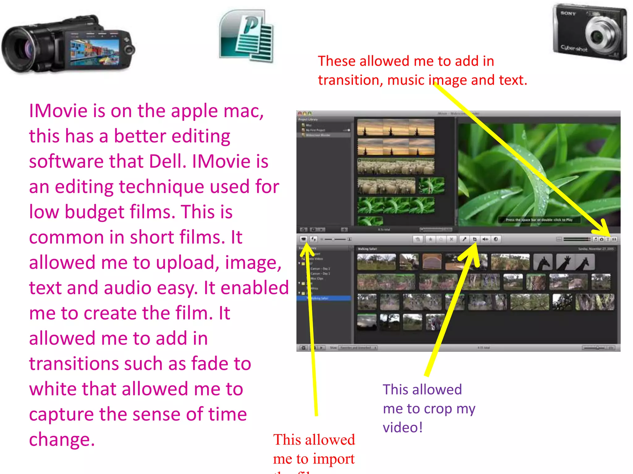 These allowed me to add in
                                     transition, music image and text.

IMovie is on the apple mac,
this has a better editing
software that Dell. IMovie is
an editing technique used for
low budget films. This is
common in short films. It
allowed me to upload, image,
text and audio easy. It enabled
me to create the film. It
allowed me to add in
transitions such as fade to
white that allowed me to                       This allowed
capture the sense of time                      me to crop my
                                               video!
change.                       This allowed
                               me to import
 