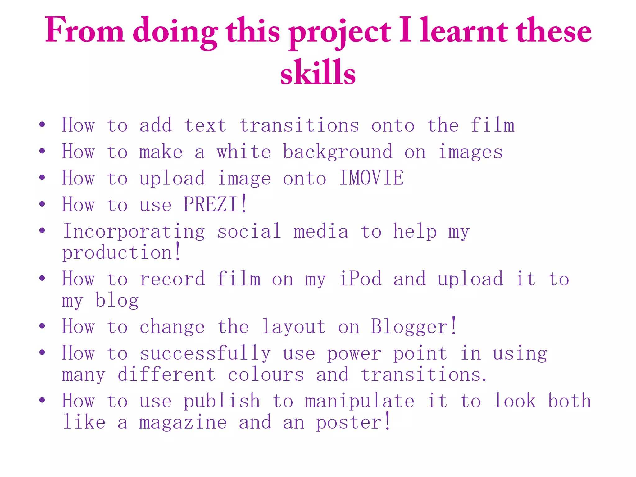 •   How to add text transitions onto the film
•   How to make a white background on images
•   How to upload image onto IMOVIE
•   How to use PREZI!
•   Incorporating social media to help my
    production!
•   How to record film on my iPod and upload it to
    my blog
•   How to change the layout on Blogger!
•   How to successfully use power point in using
    many different colours and transitions.
•   How to use publish to manipulate it to look both
    like a magazine and an poster!
 