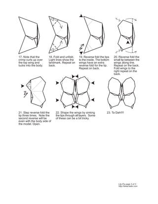17. Note that the       18. Fold and unfold.    19. Reverse fold the tips   20. Reverse fold the
crimp curls up over     Light lines show the    to the inside. The bottom   small tip between the
the top wing and        landmark. Repeat on     wings have an extra         wings along line.
tucks into the body.    back.                   reverse fold for the tip.   Repeat on the back.
                                                Repeat on back.             Fold wings to the
                                                                            right repeat on the
                                                                            back.




21. Step reverse fold the    22. Shape the wings by sinking            23. Ta Dah!!!!
tip three times. Note the    the tips through all layers. Some
second reverse will be       of these can be a bit tricky.
even with the body side of
the model. Open.




                                                                                Lily-Fly page 3 of 3
                                                                                http://www.kalei.com
 