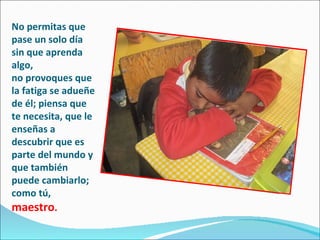 No permitas que pase un solo día sin que aprenda algo,  no provoques que la fatiga se adueñe de él; piensa que te necesita, que le enseñas a  descubrir que es parte del mundo y que también puede cambiarlo; como tú,  maestro . 