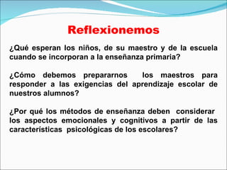 Reflexionemos ¿Qué esperan los niños, de su maestro y de la escuela cuando se incorporan a la enseñanza primaria? ¿Cómo debemos prepararnos  los maestros para responder a las exigencias del aprendizaje escolar de nuestros alumnos? ¿Por qué los métodos de enseñanza deben  considerar  los aspectos emocionales y cognitivos a partir de las características  psicológicas de los escolares? 