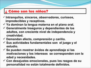 ¿ Cómo son los niños? Intranquilos, sinceros, observadores, curiosos,  impredecibles y receptivos. Ya dominan la lengua materna en el plano oral. Generalmente Inseguros y dependientes de los  adultos, con creciente nivel de independencia y  creatividad. Demandan afecto, comprensión y cariño. Sus actividades fundamentales son  el juego y el  estudio. Se pueden mostrar ávidos de aprendizaje si las  motivaciones y los intereses  se corresponden con la  edad y necesidades. Con desajustes emocionales, pues los rasgos de su  personalidad no están totalmente definidos. 