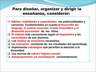 Para diseñar, organizar y dirigir la enseñanza, considerar:  Hábitos, habilidades y capacidades ;  las potencialidades y  carencias  fundamentales en cuanto al  desarrollo del  lenguaje, el control muscular, el oído fonemático y el  desarrollo psicomotor  de   los  niños. El método  más conveniente según el  diagnóstico  y las  necesidades  de sus alumnos. Los  medios de enseñanza  necesarios. La  evaluación   constante de  los resultados del aprendizaje. Implementar  estrategias  que permitan la atención a la  diversidad. Las normas de  salud e higiene escolar. Autopreparación y/o actualización  constantemente. 