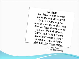 La clase La clase es una paloma en la escuela de cristal. En el mar sería la sal y en la flor sería el aroma. Por la clase, limpio asoma de los niños el lucero. Darla bien es lo primero, que ella resume el amor, la vergüenza y el honor del maestro verdadero. Raúl Ferrer ( Cuba, 1915 -1993 ) 