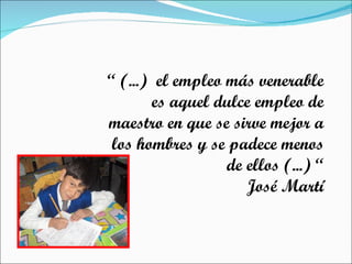 “  (...)  el empleo más venerable es aquel dulce empleo de maestro en que se sirve mejor a los hombres y se padece menos de ellos (...) “ José Martí 