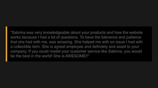 “Sabrina was very knowledgeable about your products and how the website
works because I had a lot of questions. To have th...