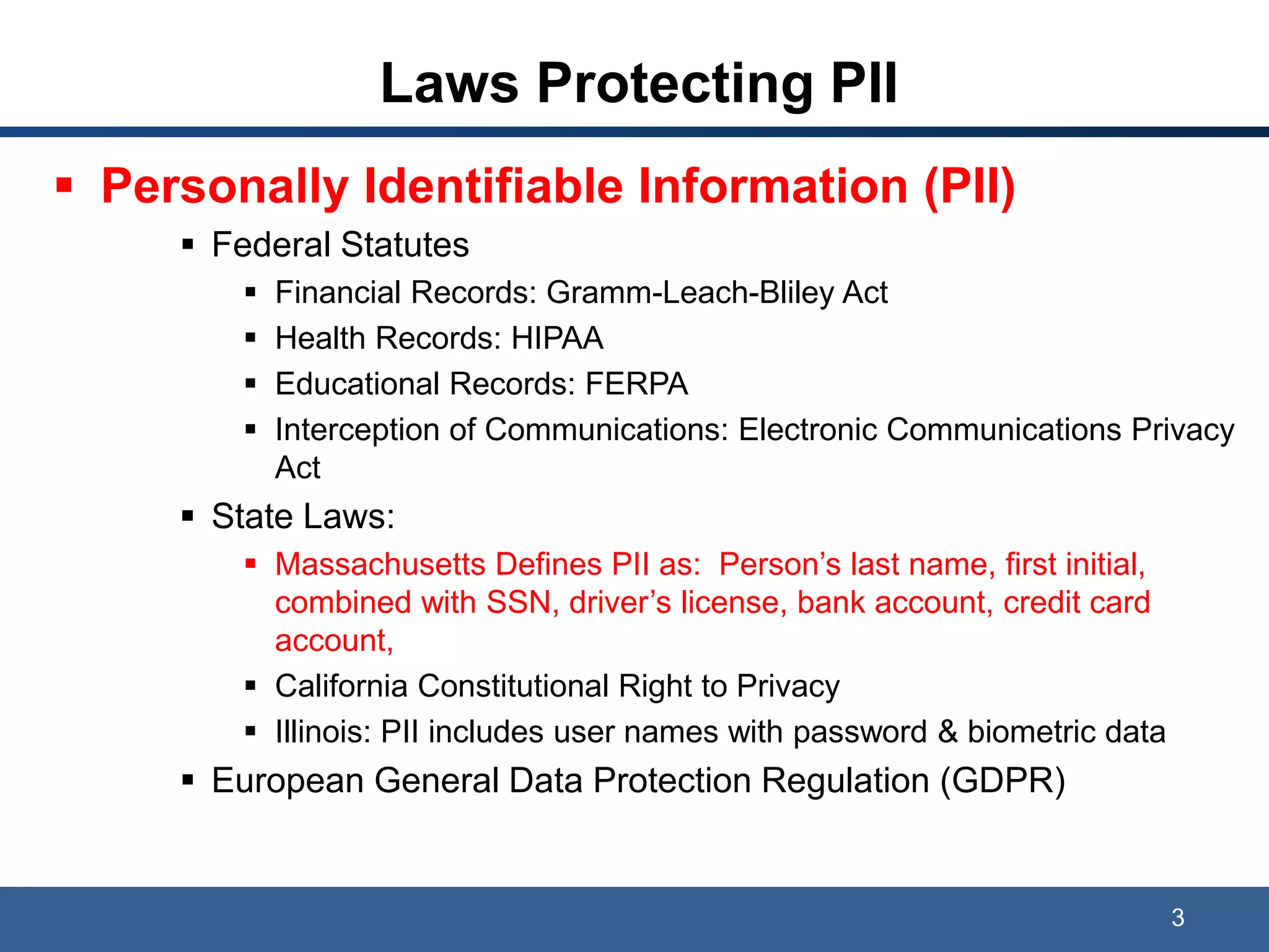 Laws Protecting PII
 Personally Identifiable Information (PII)
 Federal Statutes
 Financial Records: Gramm-Leach-Bliley Act
 Health Records: HIPAA
 Educational Records: FERPA
 Interception of Communications: Electronic Communications Privacy
Act
 State Laws:
 Massachusetts Defines PII as: Person’s last name, first initial,
combined with SSN, driver’s license, bank account, credit card
account,
 California Constitutional Right to Privacy
 Illinois: PII includes user names with password & biometric data
 European General Data Protection Regulation (GDPR)
3
 