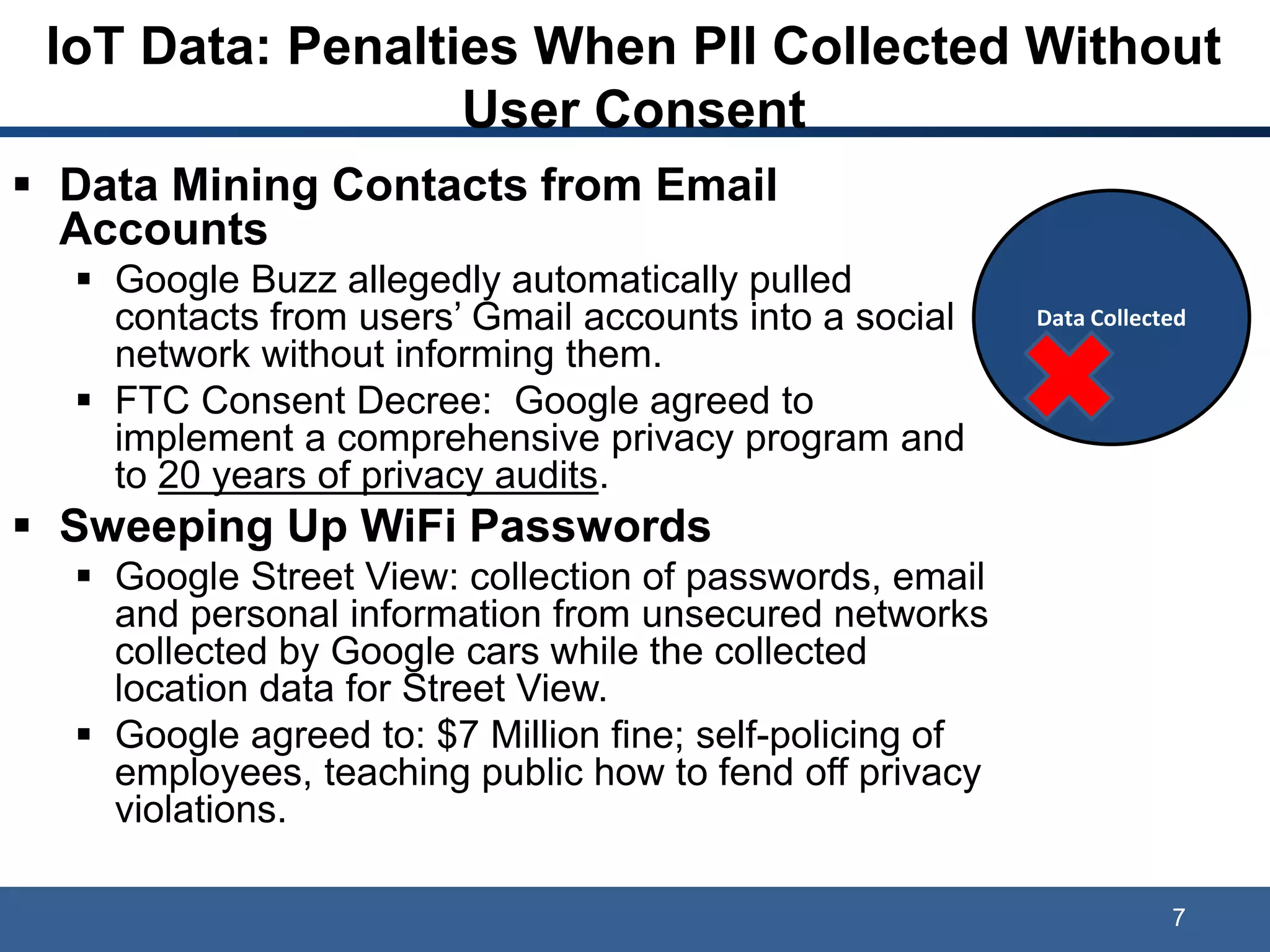 IoT Data: Penalties When PII Collected Without
User Consent
 Data Mining Contacts from Email
Accounts
 Google Buzz allegedly automatically pulled
contacts from users’ Gmail accounts into a social
network without informing them.
 FTC Consent Decree: Google agreed to
implement a comprehensive privacy program and
to 20 years of privacy audits.
 Sweeping Up WiFi Passwords
 Google Street View: collection of passwords, email
and personal information from unsecured networks
collected by Google cars while the collected
location data for Street View.
 Google agreed to: $7 Million fine; self-policing of
employees, teaching public how to fend off privacy
violations.
7
Data Collected
 