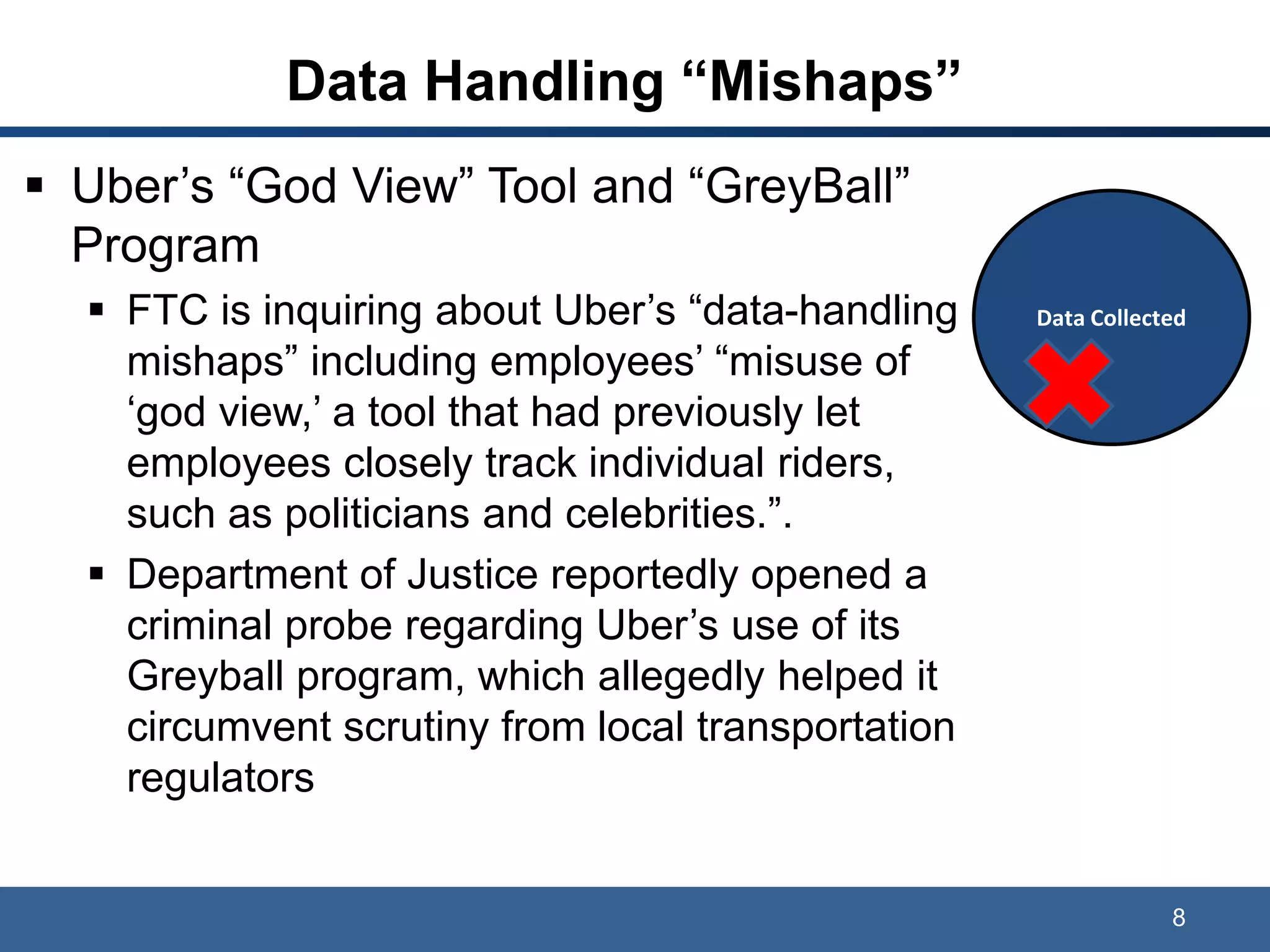Data Handling “Mishaps”
 Uber’s “God View” Tool and “GreyBall”
Program
 FTC is inquiring about Uber’s “data-handling
mishaps” including employees’ “misuse of
‘god view,’ a tool that had previously let
employees closely track individual riders,
such as politicians and celebrities.”.
 Department of Justice reportedly opened a
criminal probe regarding Uber’s use of its
Greyball program, which allegedly helped it
circumvent scrutiny from local transportation
regulators
8
Data Collected
 