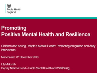 Promoting
Positive Mental Health and Resilience
Children andYoung People’s Mental Health: Promoting integration and early
intervention
Manchester, 8th December2016
LilyMakurah
DeputyNationalLead–PublicMentalHealthandWellbeing
 