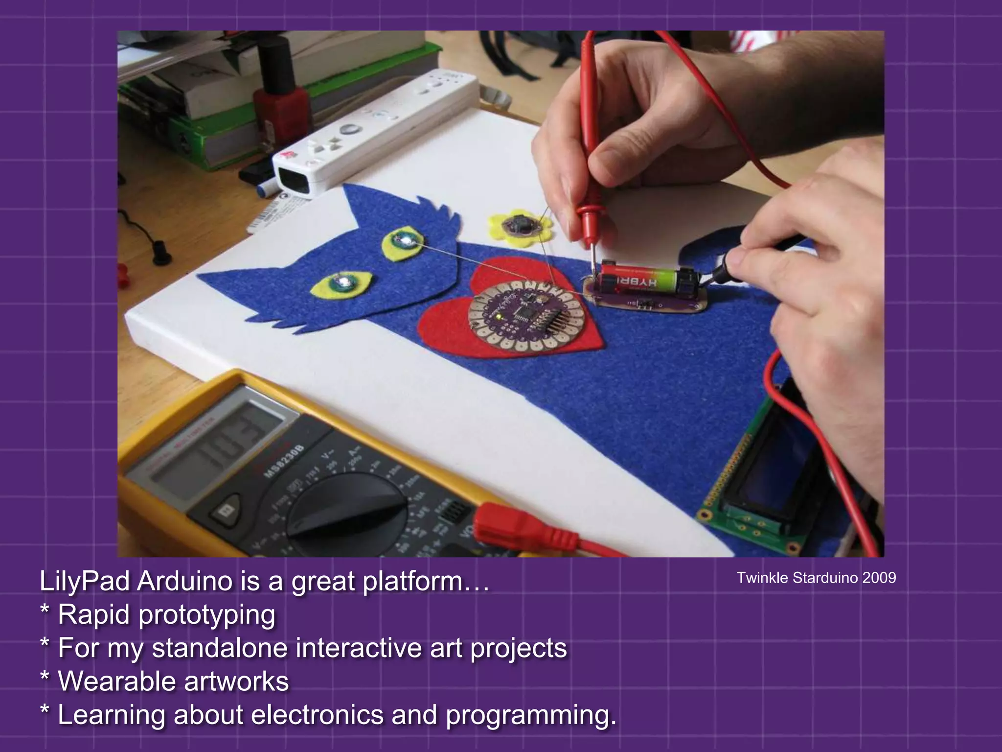 LilyPad Arduino is a great platform… * Rapid prototyping* For my standalone interactive art projects* Wearable artworks* Learning about electronics and programming.            Twinkle Starduino 2009