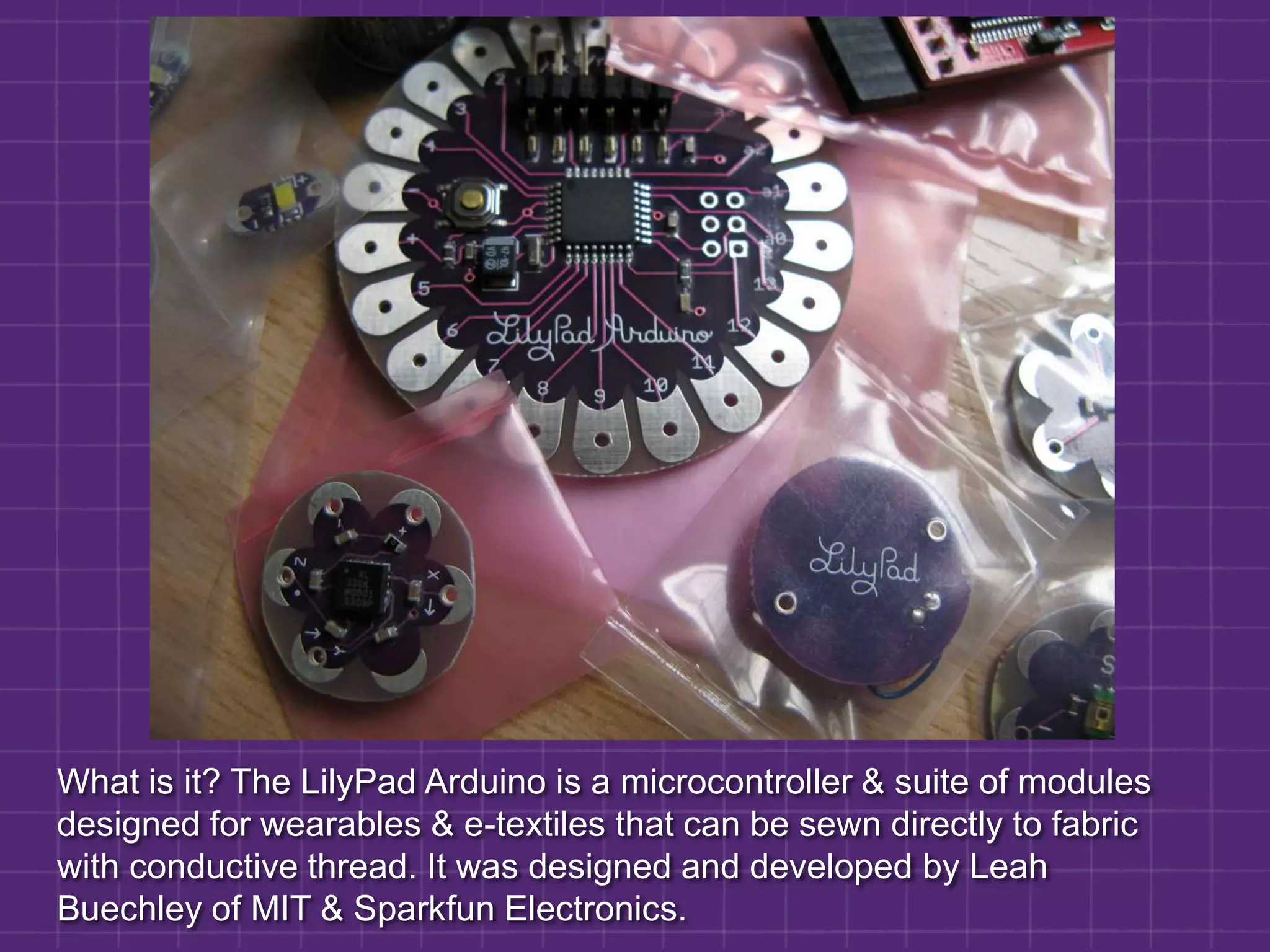 What is it? The LilyPad Arduino is a microcontroller & suite of modules designed for wearables & e-textiles that can be sewn directly to fabric with conductive thread. It was designed and developed by Leah Buechley of MIT & Sparkfun Electronics.