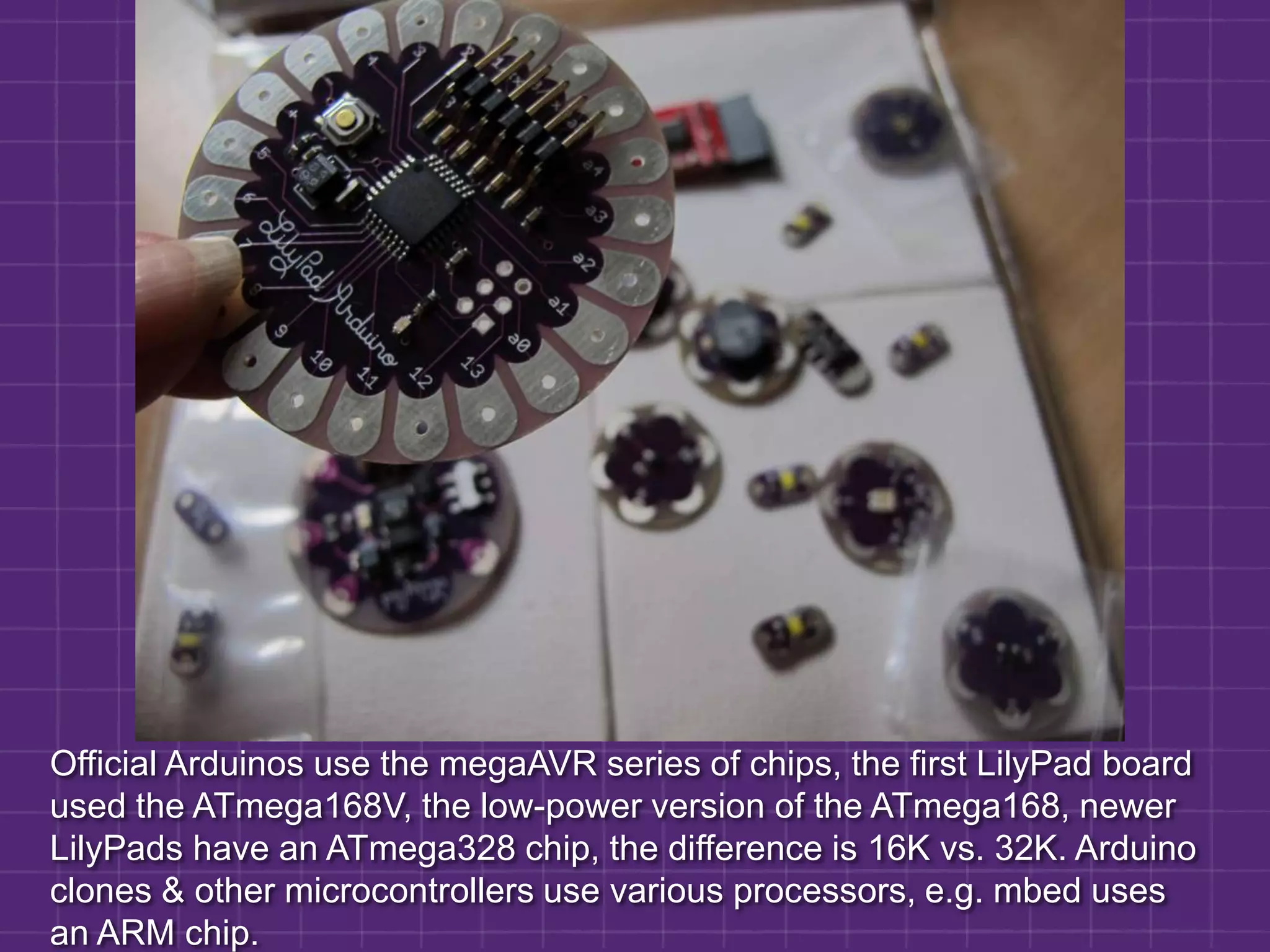 Official Arduinos use the megaAVR series of chips, the first LilyPad board  used the ATmega168V, the low-power version of the ATmega168, newer LilyPads have an ATmega328 chip, the difference is 16K vs. 32K. Arduino clones & other microcontrollers use various processors, e.g. mbed uses an ARM chip.