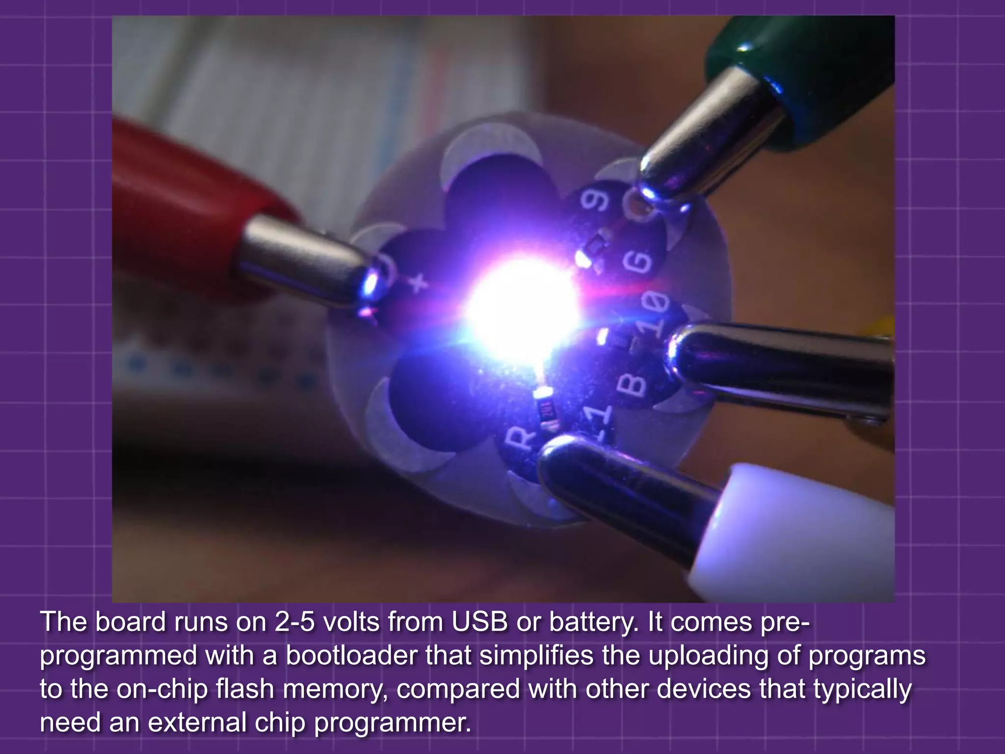 The board runs on 2-5 volts from USB or battery. It comes pre-programmed with a bootloader that simplifies the uploading of programs to the on-chip flash memory, compared with other devices that typically need an external chip programmer.