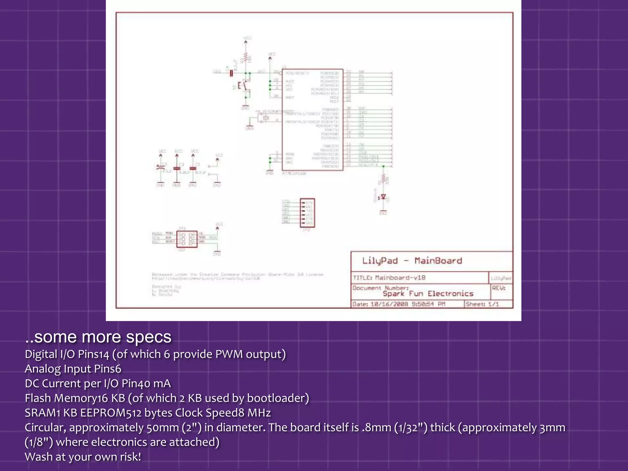 ..some more specsDigital I/O Pins14 (of which 6 provide PWM output) Analog Input Pins6 DC Current per I/O Pin40 mA Flash Memory16 KB (of which 2 KB used by bootloader) SRAM1 KB EEPROM512 bytes Clock Speed8 MHzCircular, approximately 50mm (2") in diameter. The board itself is .8mm (1/32") thick (approximately 3mm (1/8") where electronics are attached)Wash at your own risk!