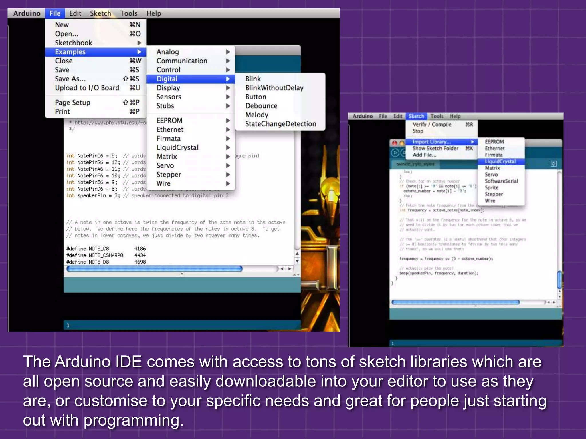 The Arduino IDE comes with access to tons of sketch libraries which are all open source and easily downloadable into your editor to use as they are, or customise to your specific needs and great for people just starting out with programming.