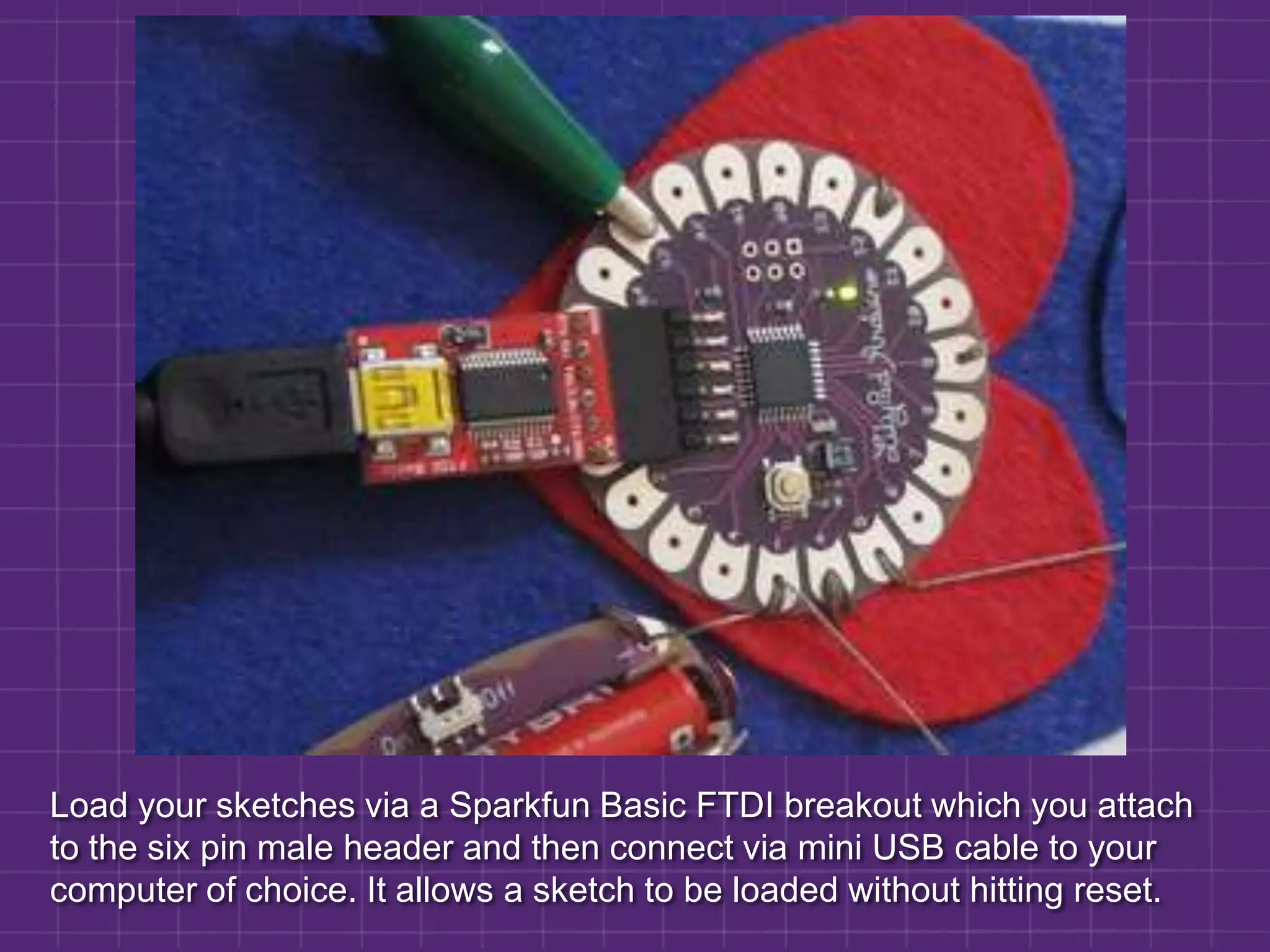 Load your sketches via a Sparkfun Basic FTDI breakout which you attach to the six pin male header and then connect via mini USB cable to your computer of choice. It allows a sketch to be loaded without hitting reset.