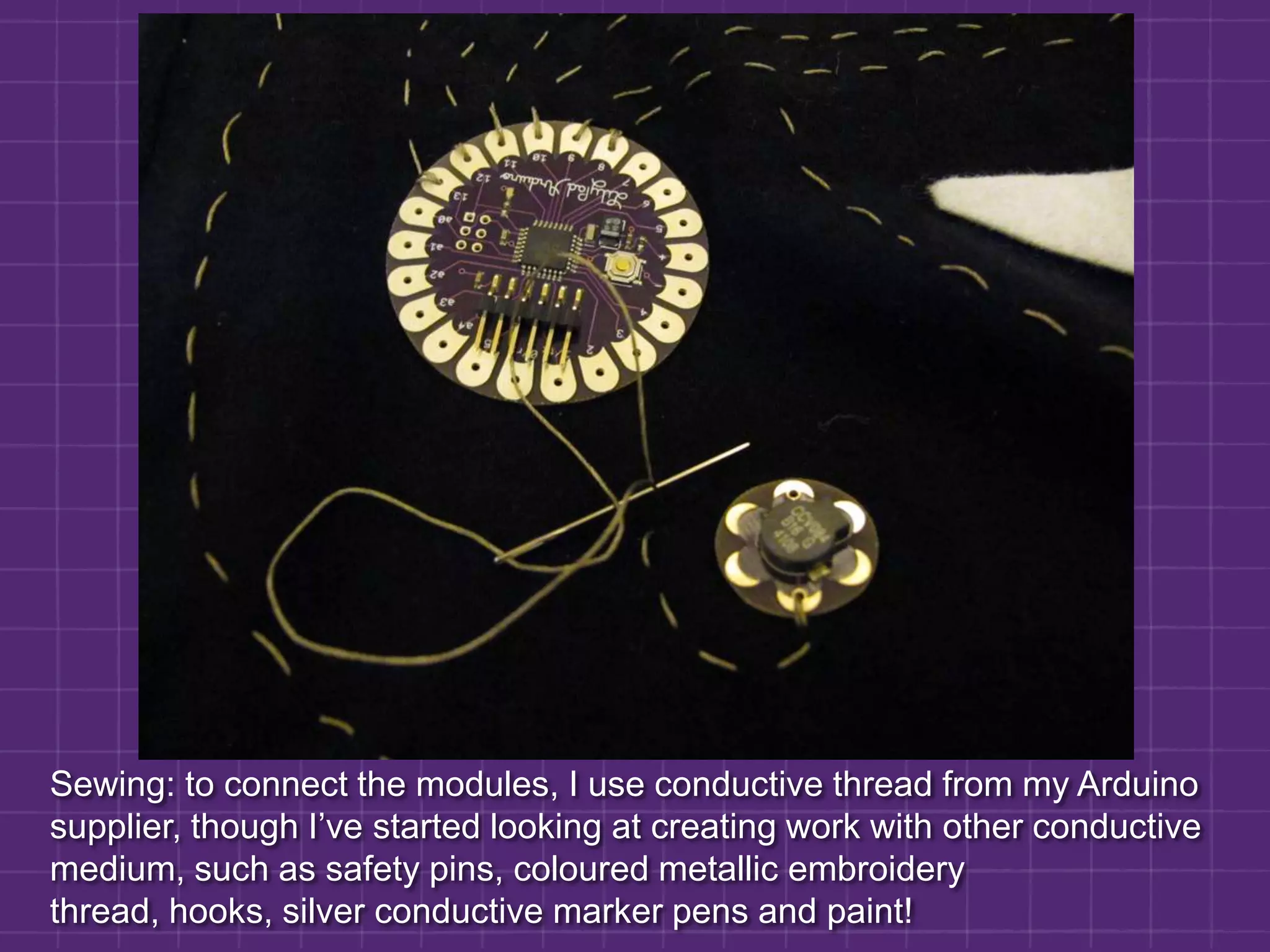 Sewing: to connect the modules, I use conductive thread from my Arduino supplier, though I’ve started looking at creating work with other conductive medium, such as safety pins, coloured metallic embroidery thread, hooks, silver conductive marker pens and paint!