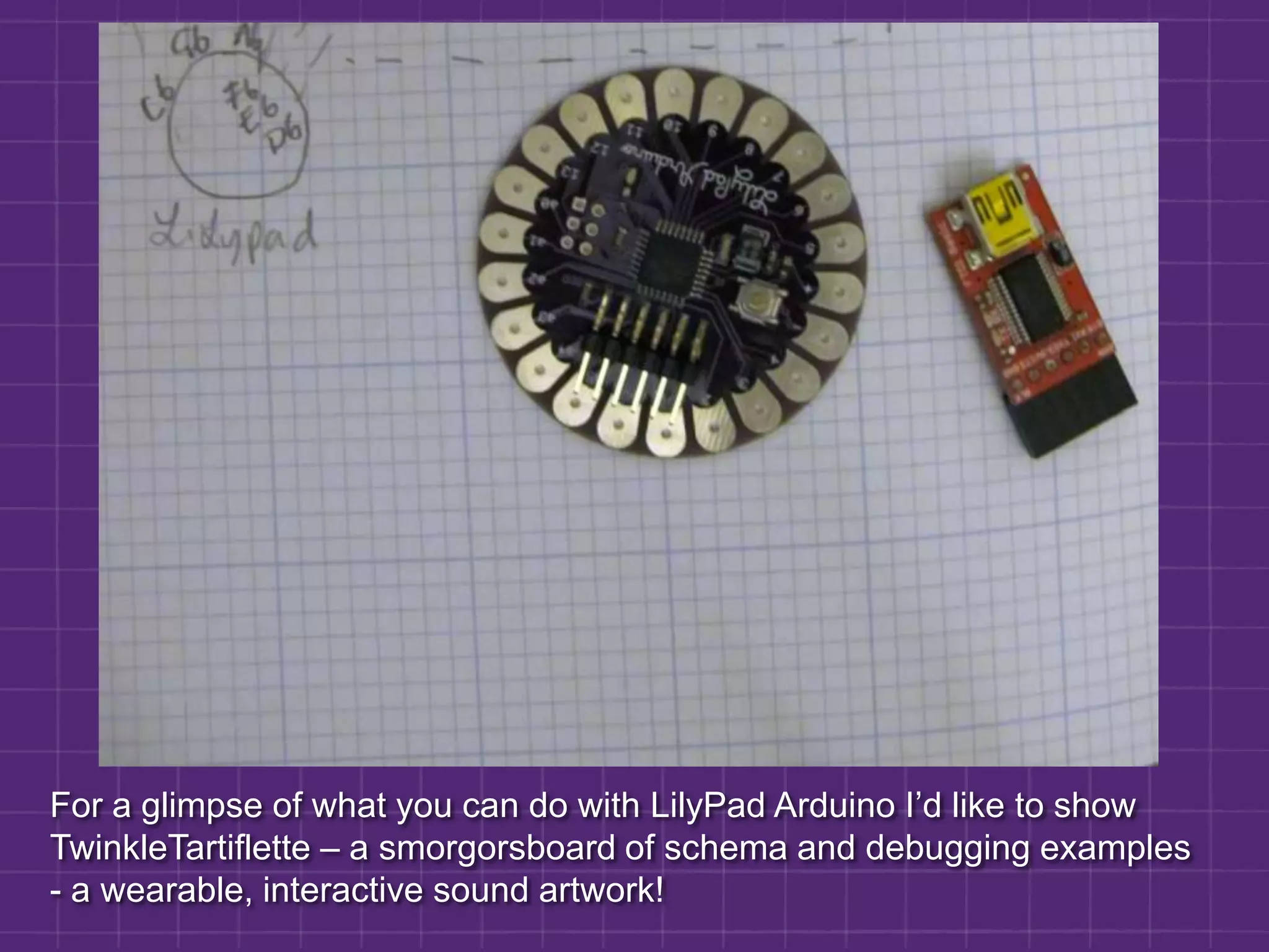 For a glimpse of what you can do with LilyPad Arduino I’d like to show TwinkleTartiflette – a smorgorsboard of schema and debugging examples - a wearable, interactive sound artwork!