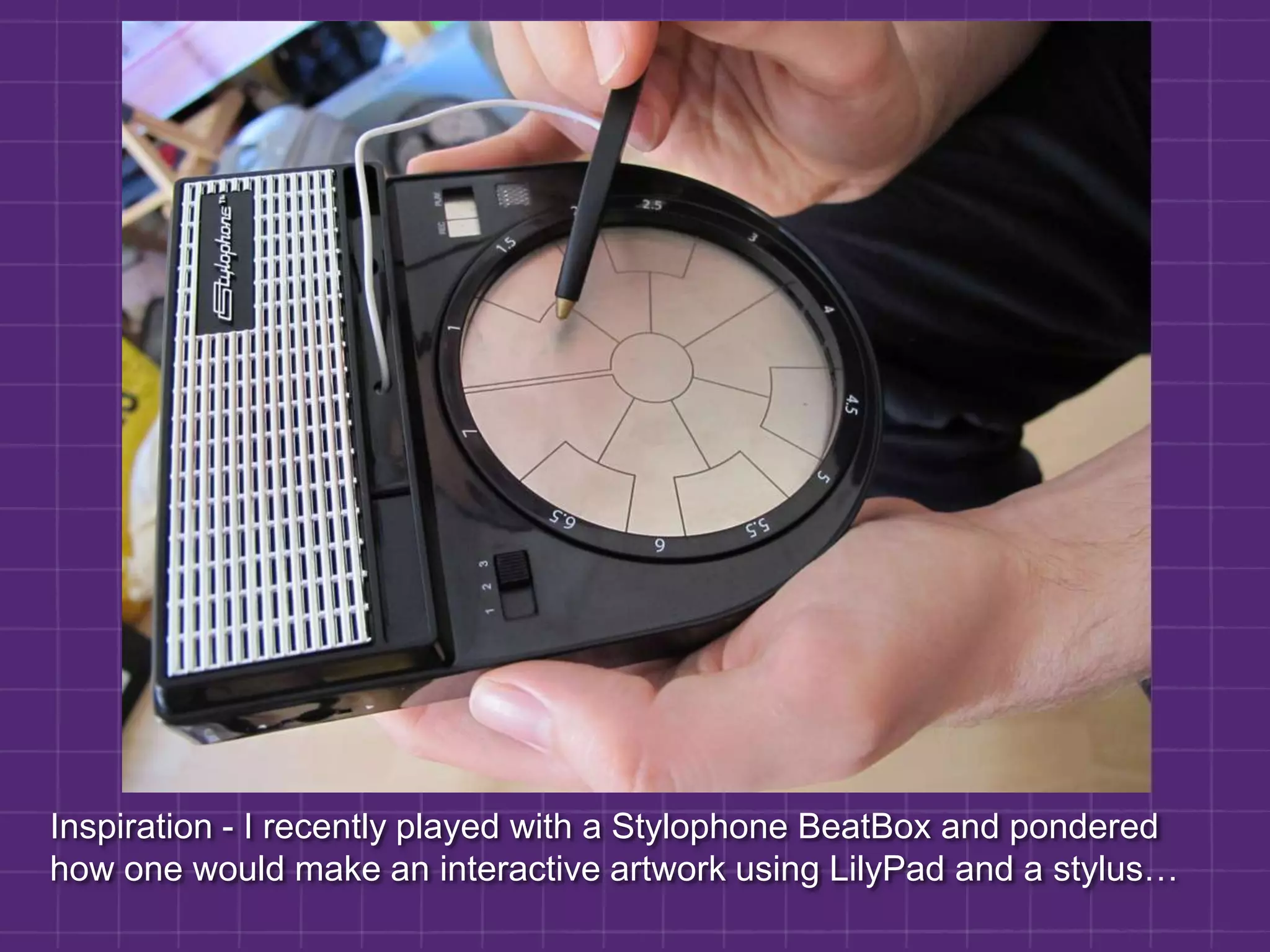 Inspiration - I recently played with a Stylophone BeatBox and pondered how one would make an interactive artwork using LilyPad and a stylus…