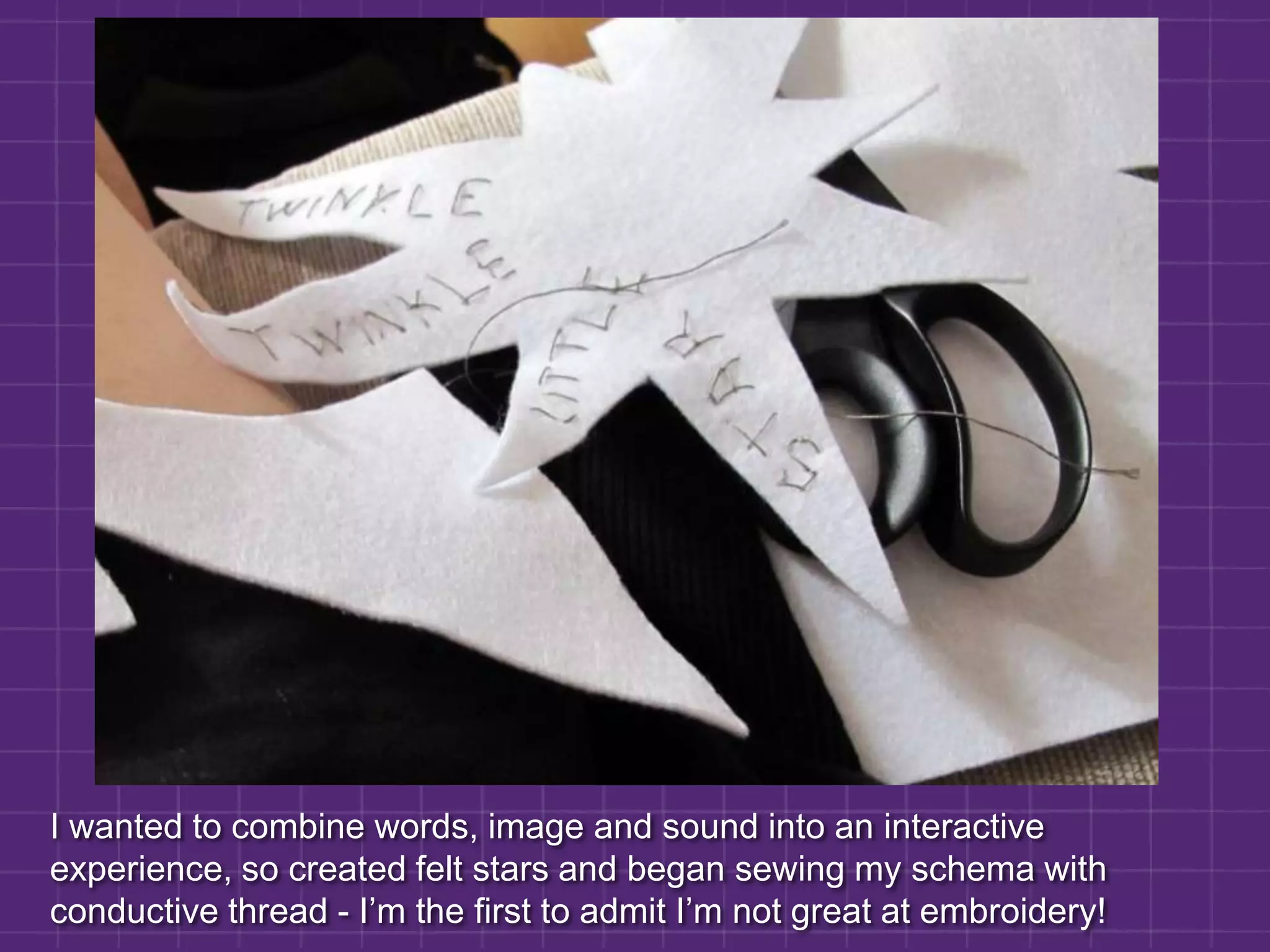I wanted to combine words, image and sound into an interactive experience, so created felt stars and began sewing my schema with conductive thread - I’m the first to admit I’m not great at embroidery!