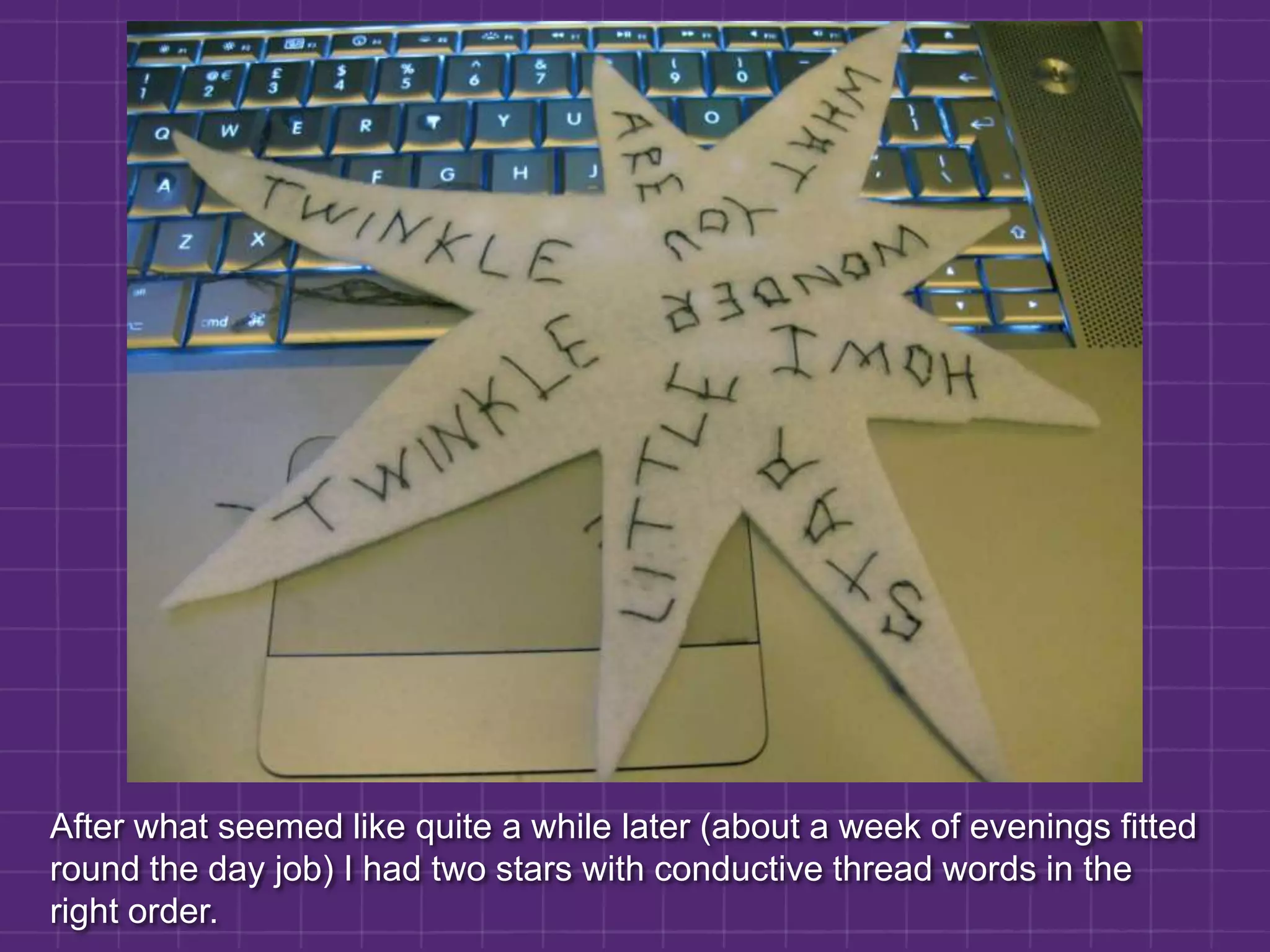 After what seemed like quite a while later (about a week of evenings fitted round the day job) I had two stars with conductive thread words in the right order.