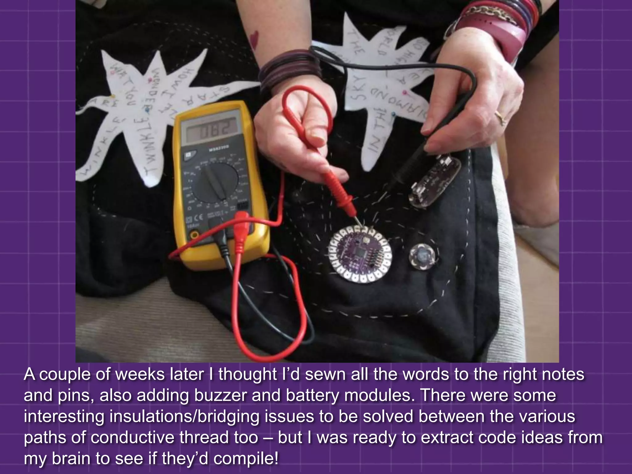 A couple of weeks later I thought I’d sewn all the words to the right notes and pins, also adding buzzer and battery modules. There were some interesting insulations/bridging issues to be solved between the various paths of conductive thread too – but I was ready to extract code ideas from my brain to see if they’d compile!