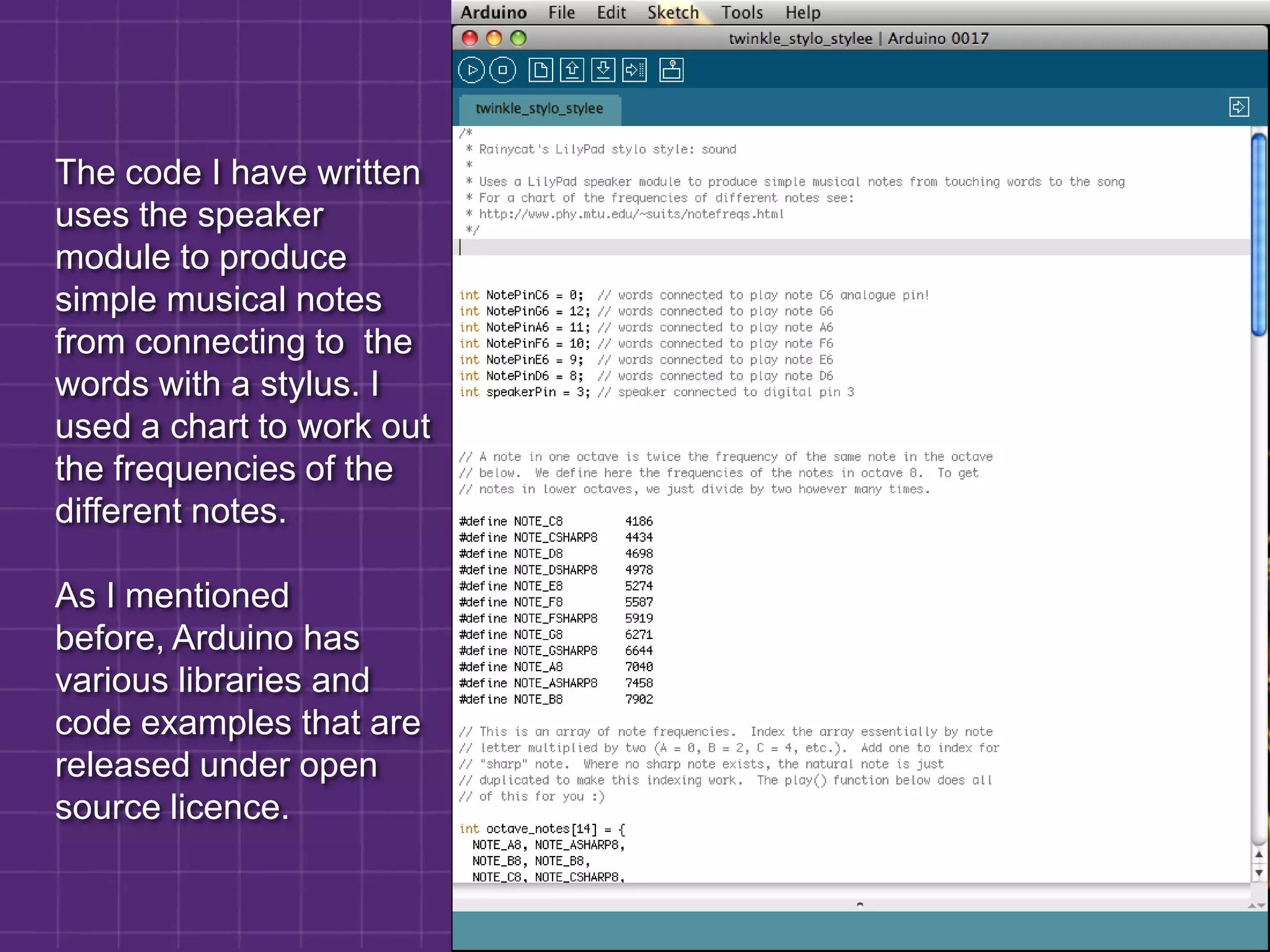 The code I have written uses the speaker module to produce simple musical notes from connecting to  the words with a stylus. I used a chart to work out the frequencies of the different notes.As I mentioned before, Arduino has various libraries and code examples that are released under open source licence.
