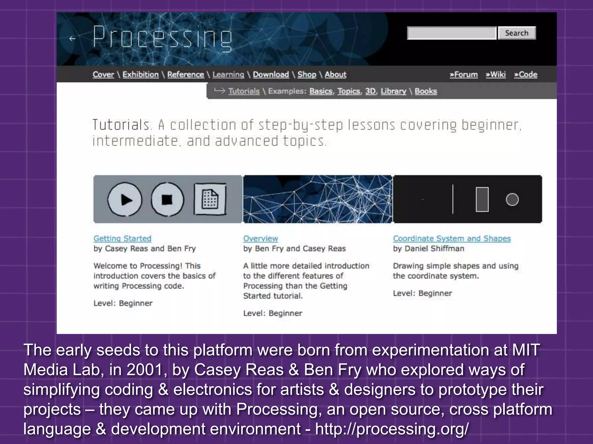 The early seeds to this platform were born from experimentation at MIT Media Lab, in 2001, by Casey Reas & Ben Fry who explored ways of simplifying coding & electronics for artists & designers to prototype their projects – they came up with Processing, an open source, cross platform language & development environment - http://processing.org/