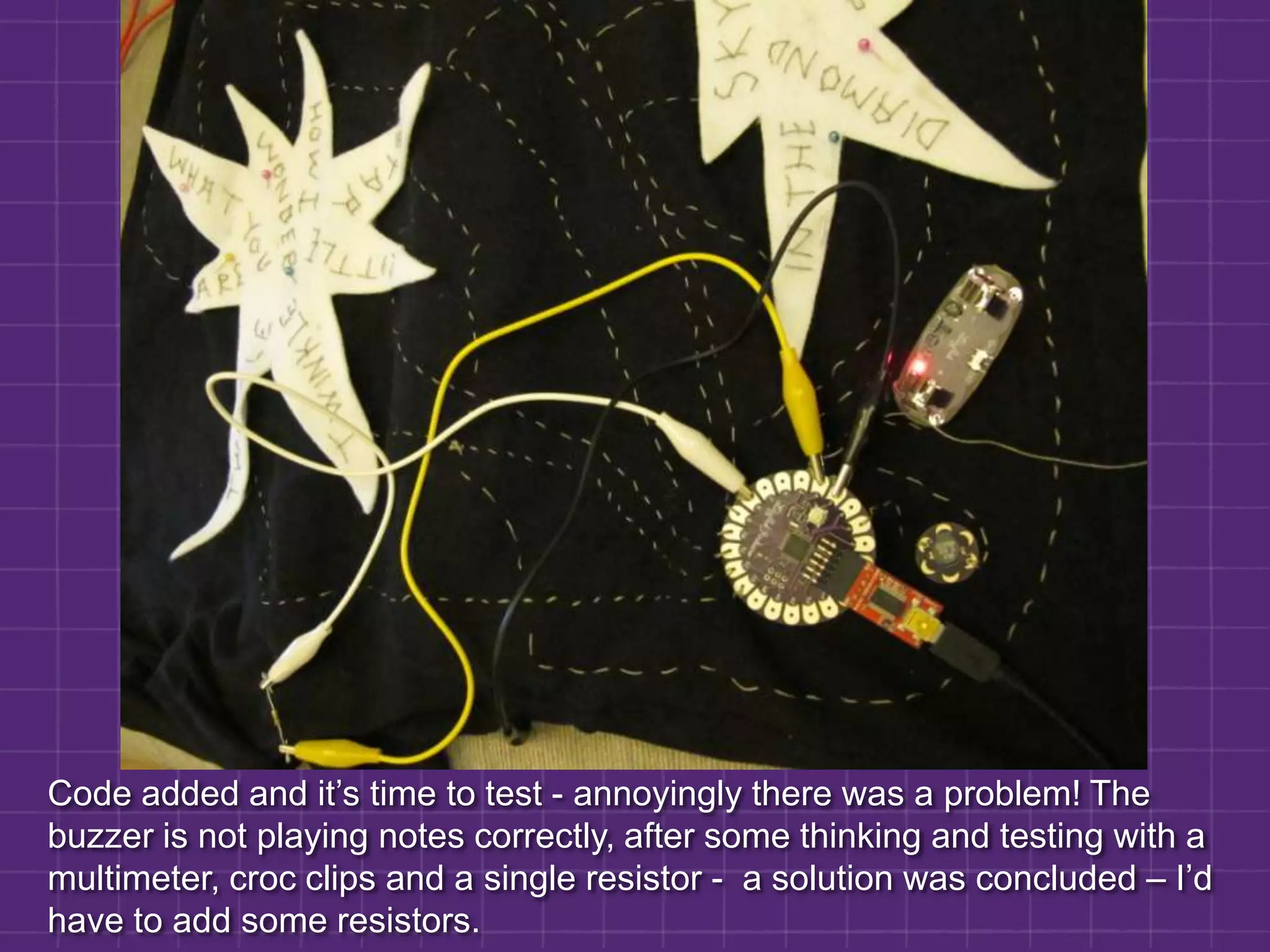 Code added and it’s time to test - annoyingly there was a problem! The buzzer is not playing notes correctly, after some thinking and testing with a multimeter, croc clips and a single resistor -  a solution was concluded – I’d have to add some resistors.