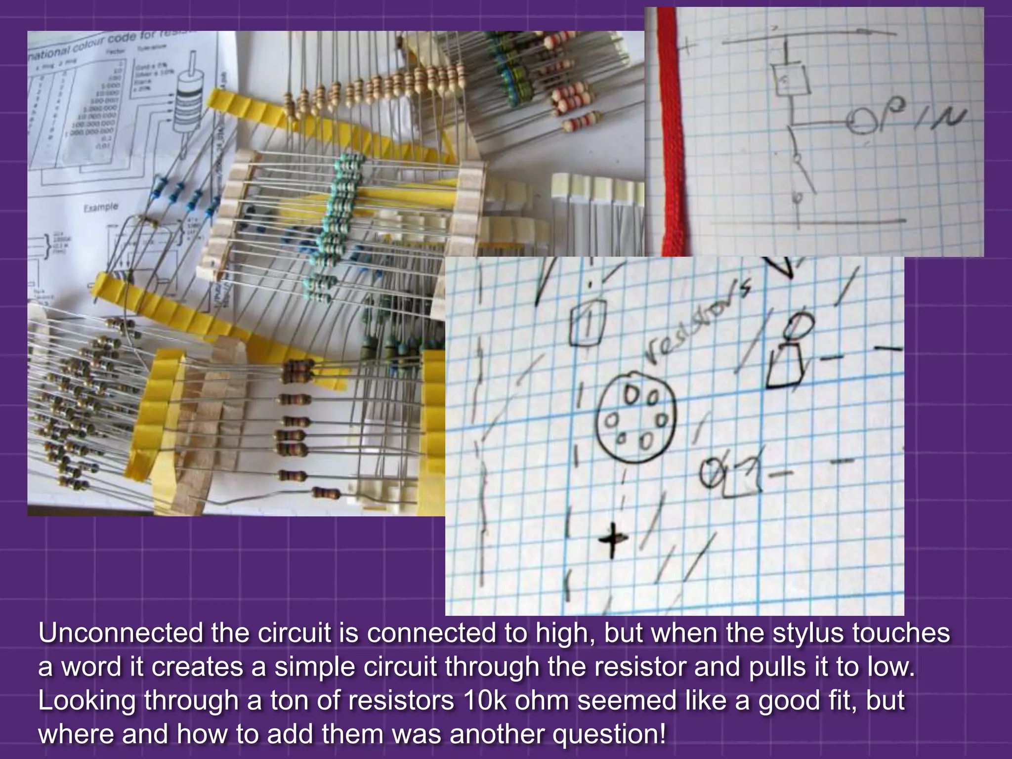 Unconnected the circuit is connected to high, but when the stylus touches a word it creates a simple circuit through the resistor and pulls it to low. Looking through a ton of resistors 10k ohm seemed like a good fit, but where and how to add them was another question! 