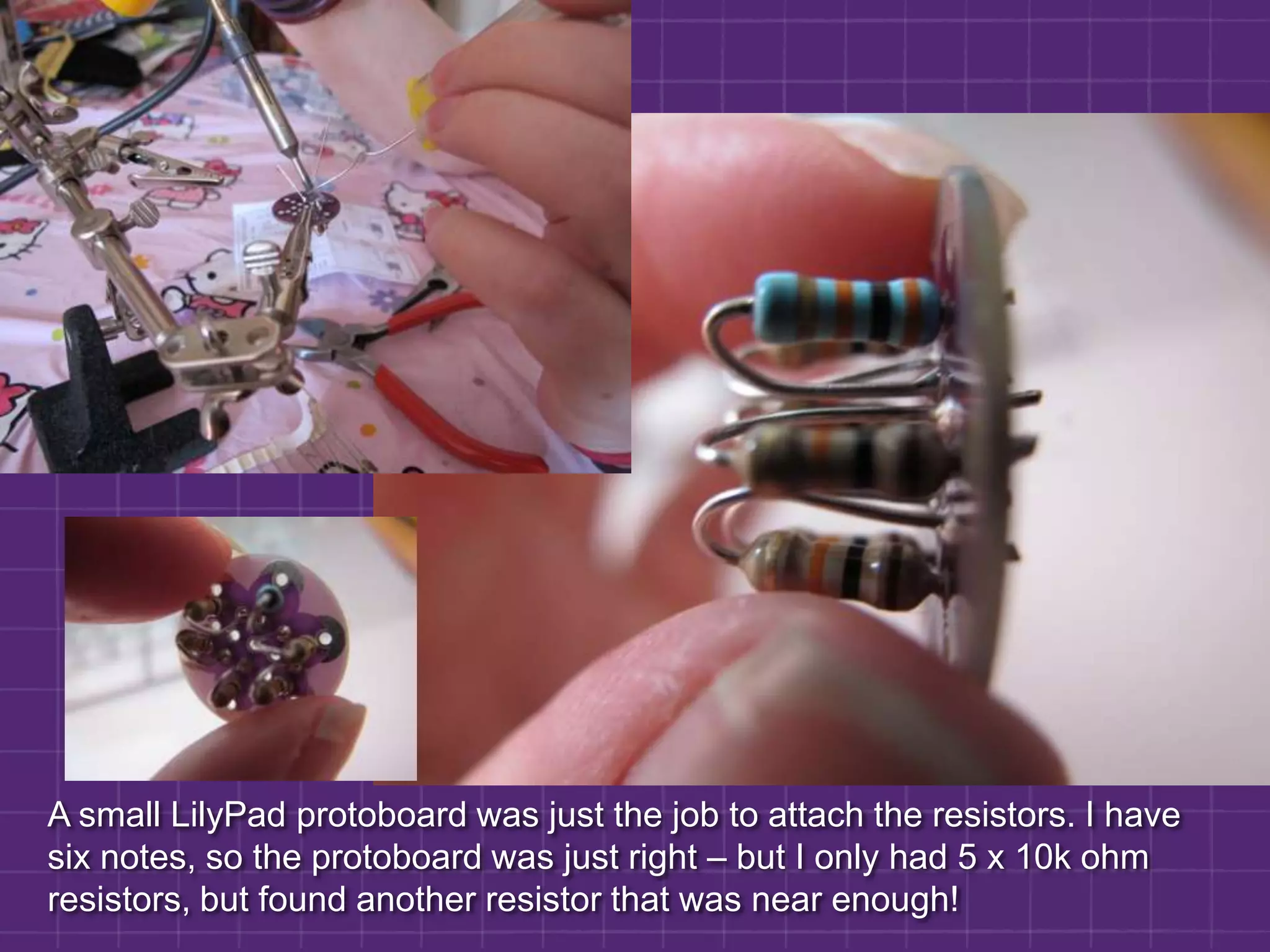 A small LilyPad protoboard was just the job to attach the resistors. I have six notes, so the protoboard was just right – but I only had 5 x 10k ohm resistors, but found another resistor that was near enough! 