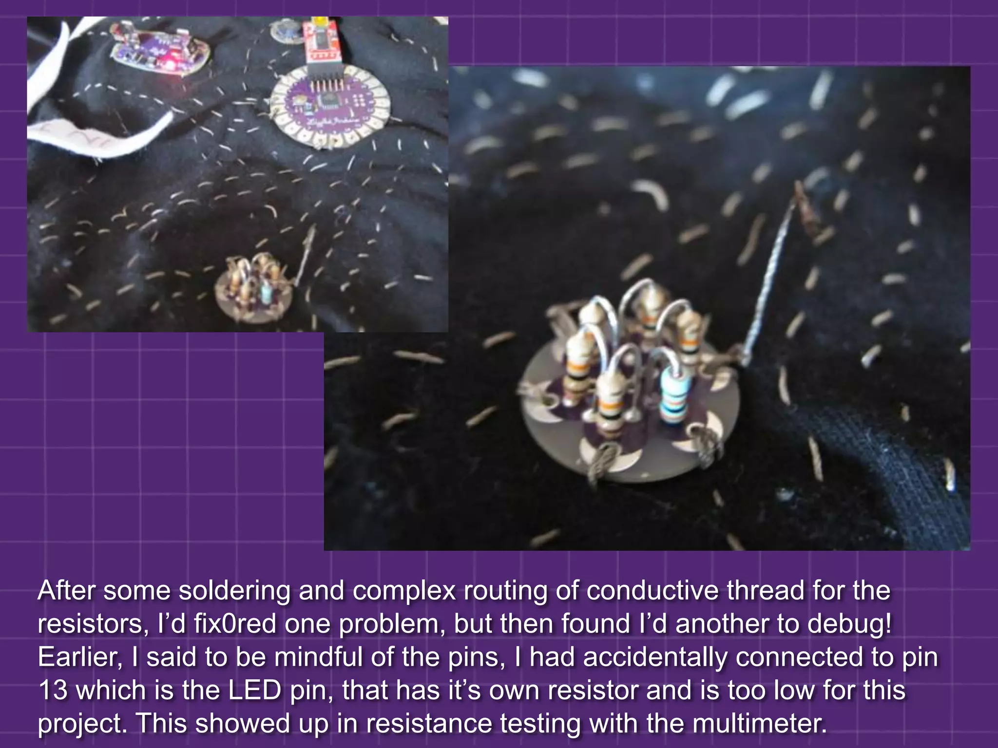 After some soldering and complex routing of conductive thread for the resistors, I’d fix0red one problem, but then found I’d another to debug! Earlier, I said to be mindful of the pins, I had accidentally connected to pin 13 which is the LED pin, that has it’s own resistor and is too low for this project. This showed up in resistance testing with the multimeter.