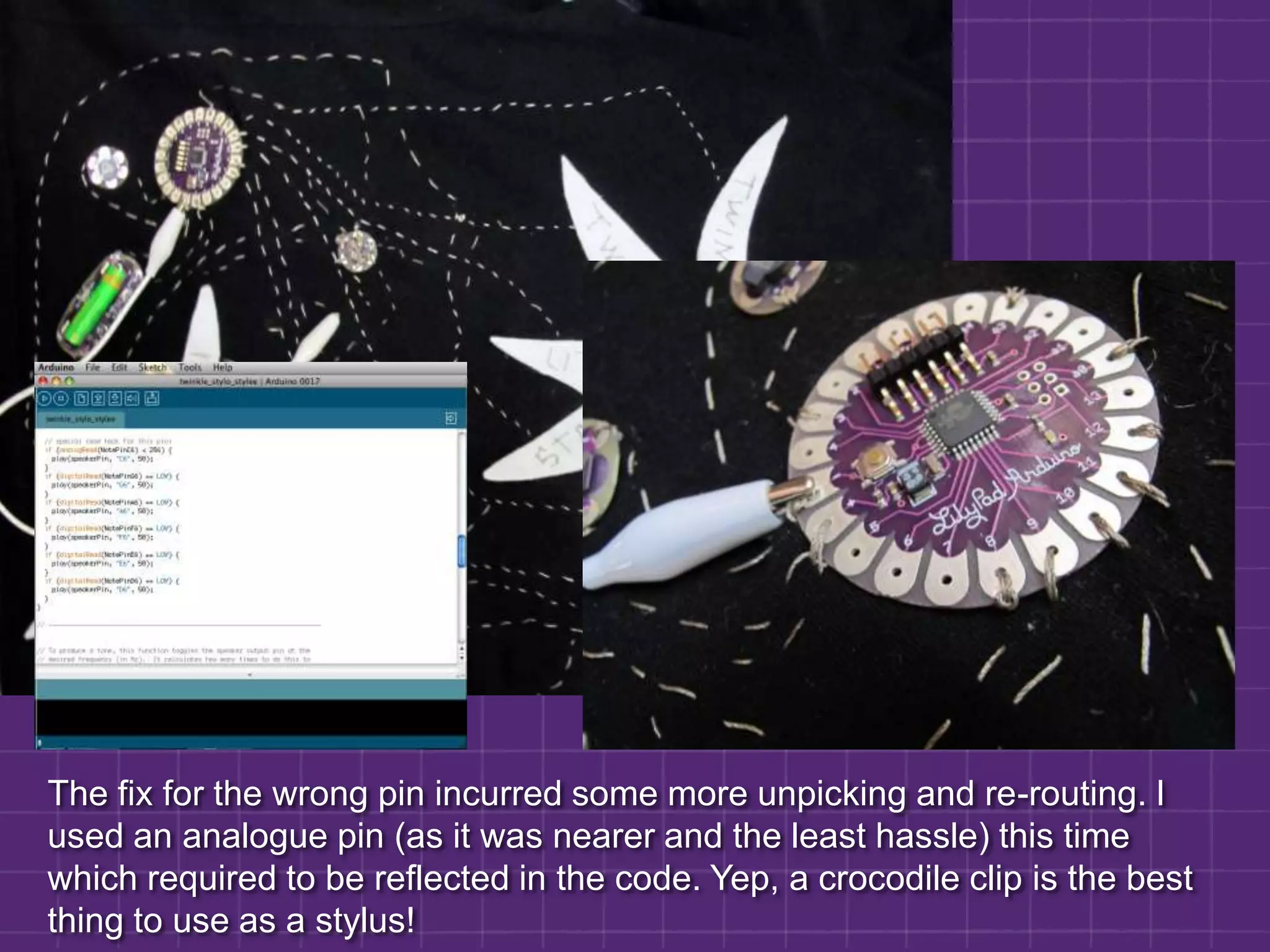 The fix for the wrong pin incurred some more unpicking and re-routing. I used an analogue pin (as it was nearer and the least hassle) this time which required to be reflected in the code. Yep, a crocodile clip is the best thing to use as a stylus!