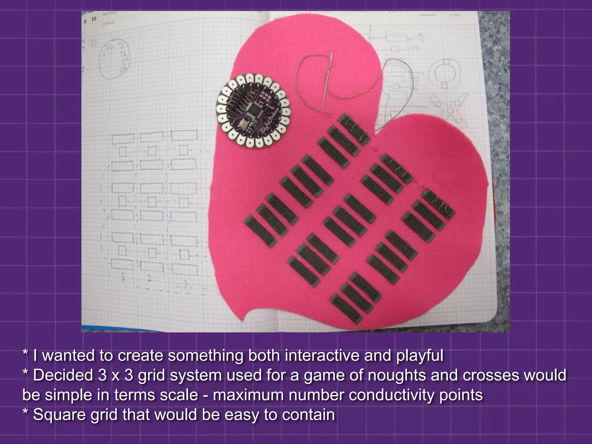 * I wanted to create something both interactive and playful * Decided 3 x 3 grid system used for a game of noughts and crosses would be simple in terms scale - maximum number conductivity points* Square grid that would be easy to contain