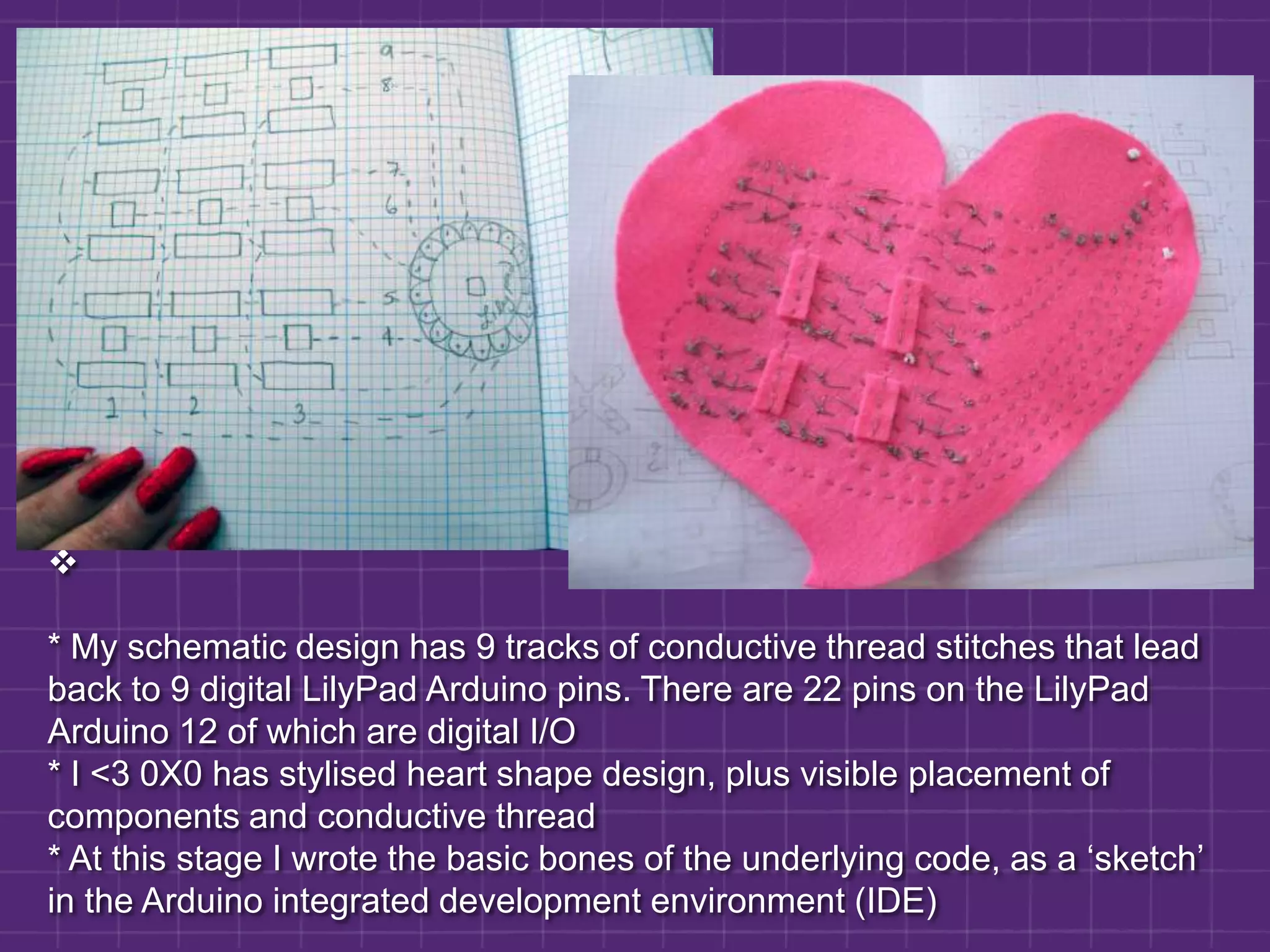 * My schematic design has 9 tracks of conductive thread stitches that lead back to 9 digital LilyPad Arduino pins. There are 22 pins on the LilyPad Arduino 12 of which are digital I/O * I <3 0X0 has stylised heart shape design, plus visible placement of components and conductive thread* At this stage I wrote the basic bones of the underlying code, as a ‘sketch’ in the Arduino integrated development environment (IDE)Considerable thought went into devising how to connect the objects that would become the physical noughts and crosses. * Needed a way of discerning noughts from crosses physically as well as in the code* 3 x3 grid for each placed nought or cross would be made up of three rails of connected, conductive Velcro* Noughts and crosses would have two corresponding rails of fuzzy Velcro on their undersides, but would join to two differing rails on the gridDebugging: noughts and crosses and Velcro rails with conductive thread* testing revealed that they cross-connected the rails in a bad way, which meant an effective circuit was created where none existed in the empty parts of the grid where no object was placed* After much testing and thinking, crocodile clips and diodes showed it was necessary to implement a diode in each of the objects to push the current in one direction* Setback project over a week as new noughts and crosses were neededRevisiting the code:* New code for checking rows, columns and diagonals* Music transposed for 3 different tunes - noughts, crosses & stalemate* Bespoke music routine written for me by hacker Ciaran Anscomb